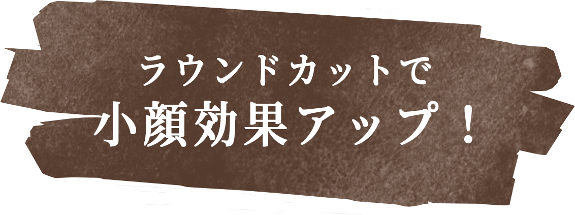 ラウンドカットで小顔効果アップ!